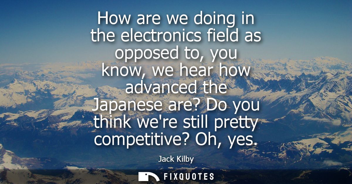 How are we doing in the electronics field as opposed to, you know, we hear how advanced the Japanese are? Do you think w