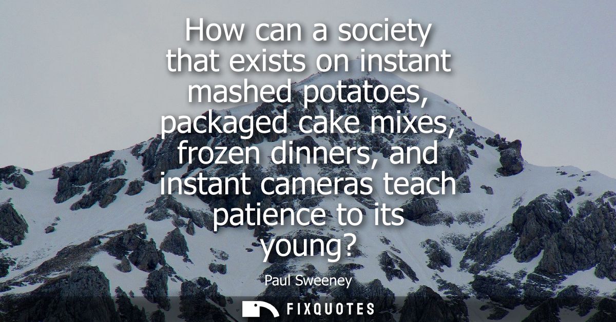 How can a society that exists on instant mashed potatoes, packaged cake mixes, frozen dinners, and instant cameras teach