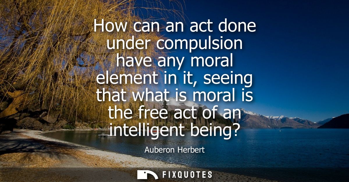 How can an act done under compulsion have any moral element in it, seeing that what is moral is the free act of an intel