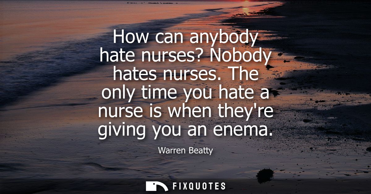 How can anybody hate nurses? Nobody hates nurses. The only time you hate a nurse is when theyre giving you an enema