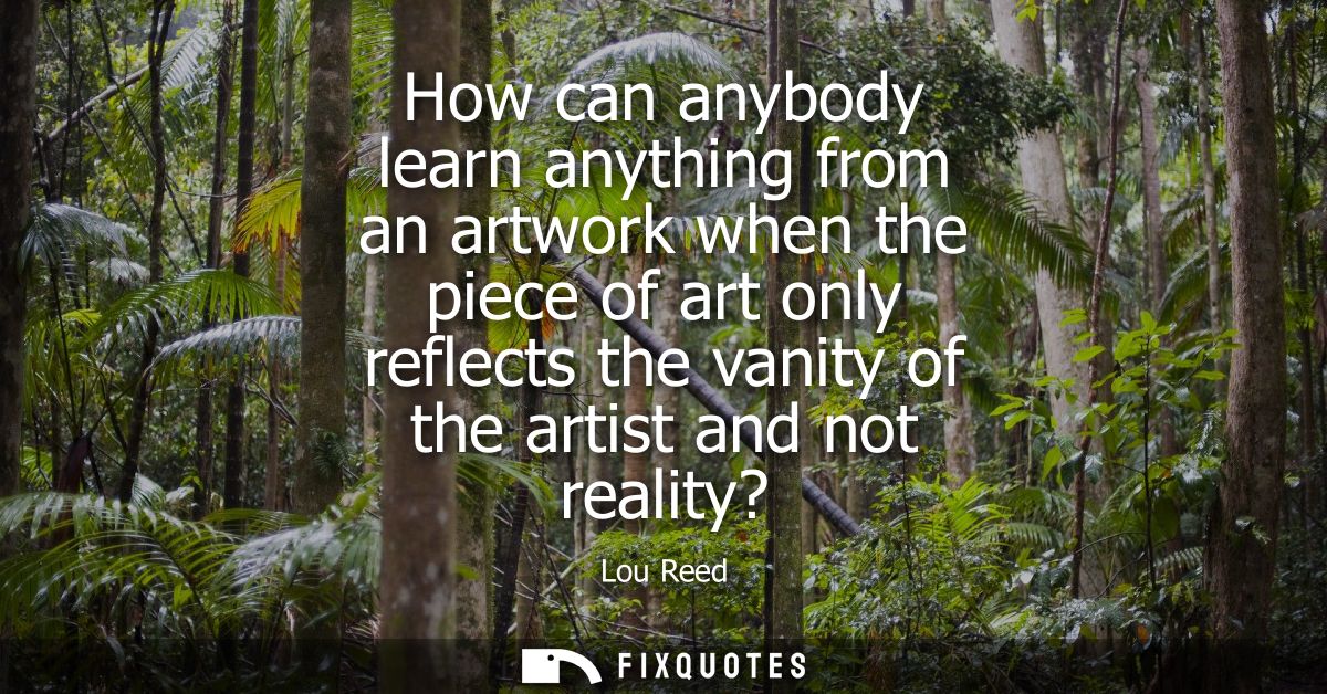 How can anybody learn anything from an artwork when the piece of art only reflects the vanity of the artist and not real