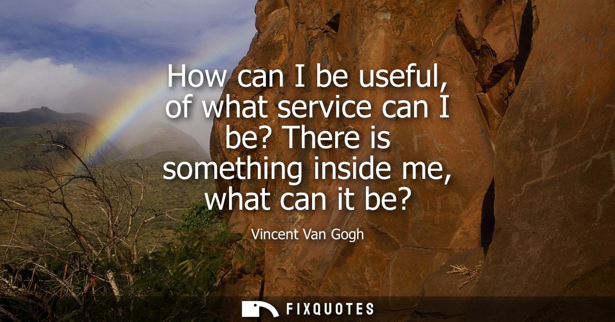 How can I be useful, of what service can I be? There is something inside me, what can it be?