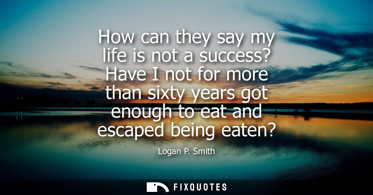 How can they say my life is not a success? Have I not for more than sixty years got enough to eat and escaped being eate