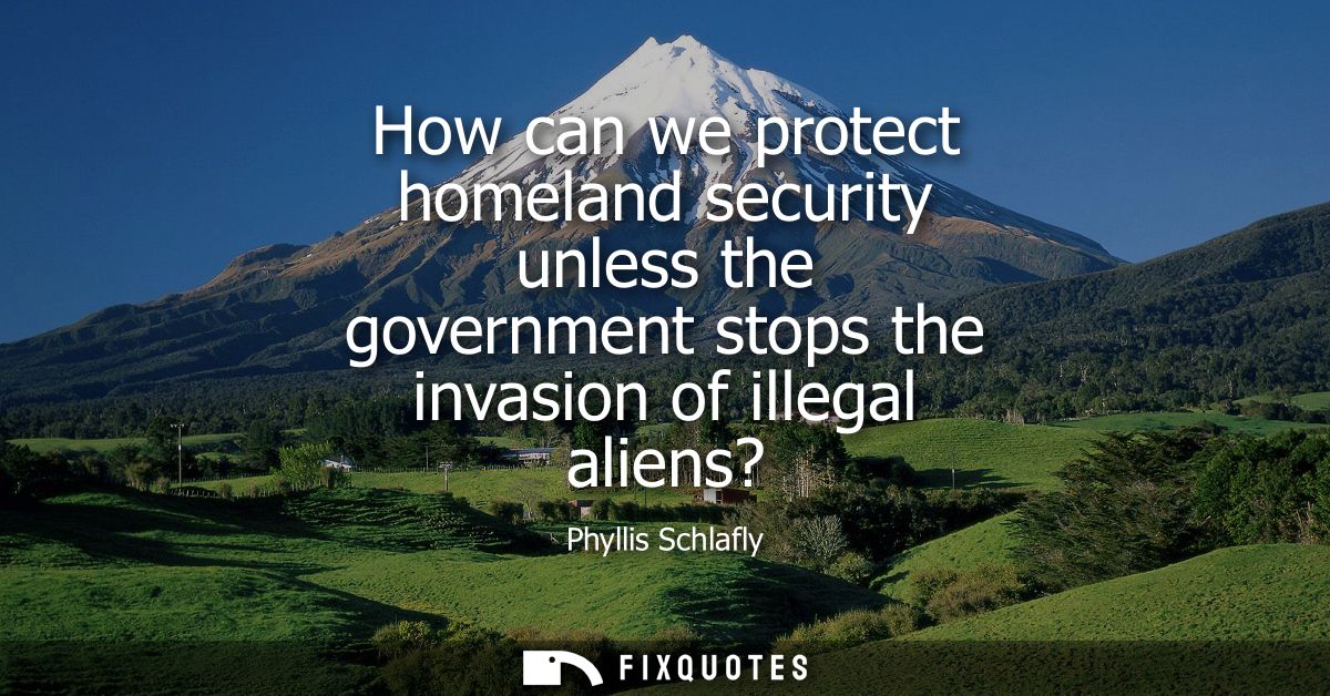 How can we protect homeland security unless the government stops the invasion of illegal aliens?