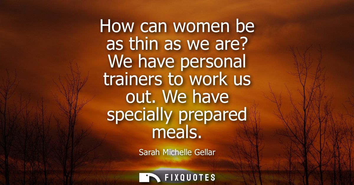 How can women be as thin as we are? We have personal trainers to work us out. We have specially prepared meals