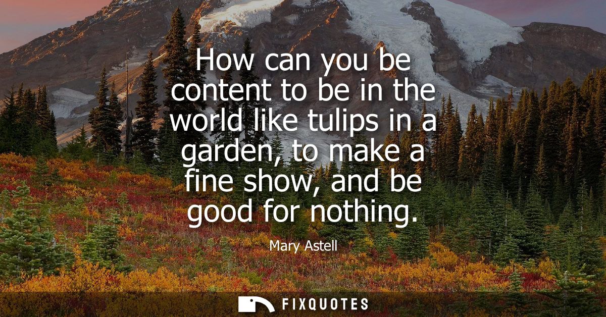 How can you be content to be in the world like tulips in a garden, to make a fine show, and be good for nothing