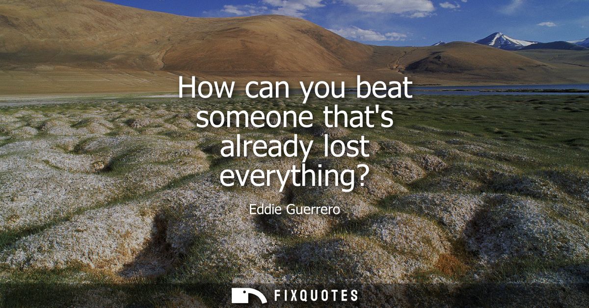 How can you beat someone thats already lost everything?