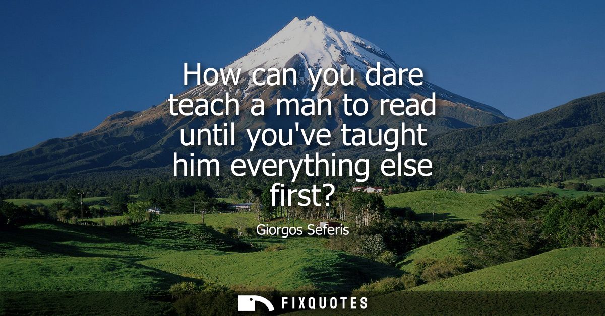 How can you dare teach a man to read until youve taught him everything else first?