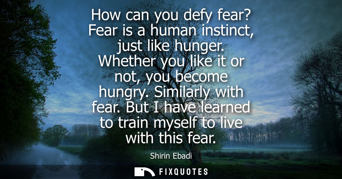 How can you defy fear? Fear is a human instinct, just like hunger. Whether you like it or not, you become hungry. Simila