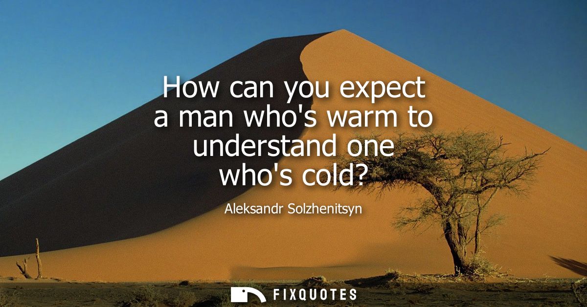 How can you expect a man whos warm to understand one whos cold?