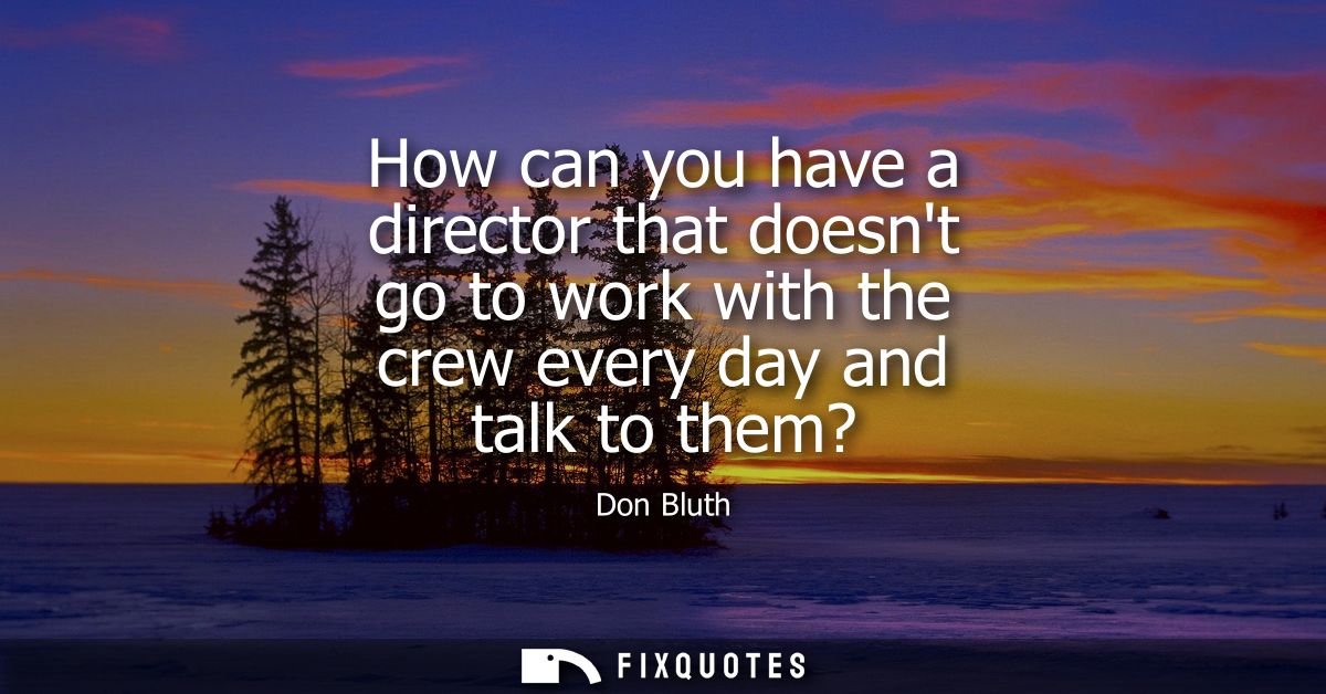 How can you have a director that doesnt go to work with the crew every day and talk to them?