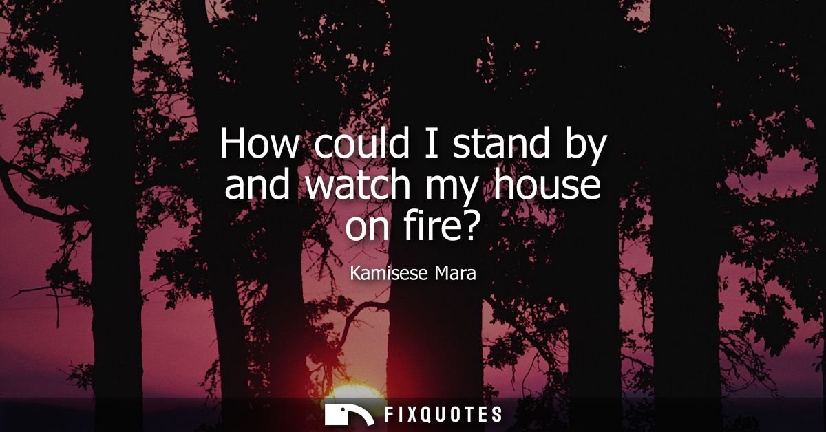 How could I stand by and watch my house on fire?