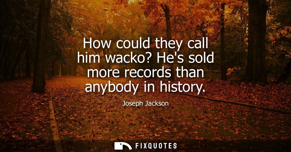 How could they call him wacko? Hes sold more records than anybody in history
