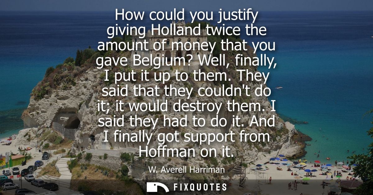 How could you justify giving Holland twice the amount of money that you gave Belgium? Well, finally, I put it up to them