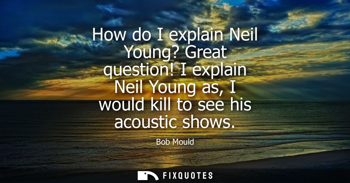 How do I explain Neil Young? Great question! I explain Neil Young as, I would kill to see his acoustic shows