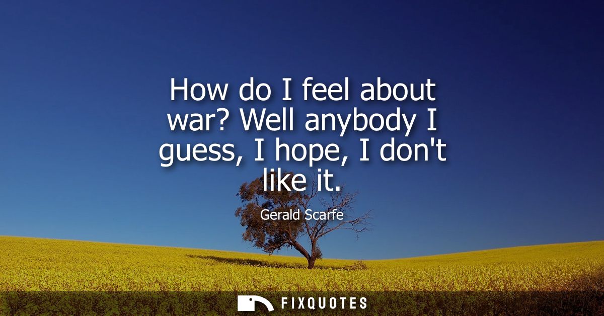 How do I feel about war? Well anybody I guess, I hope, I dont like it