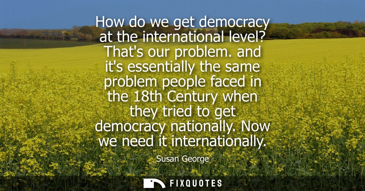 How do we get democracy at the international level? Thats our problem. and its essentially the same problem people faced