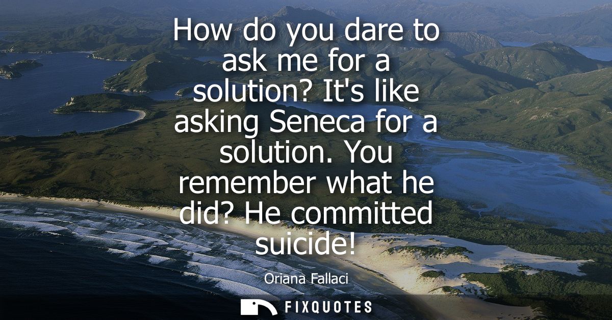 How do you dare to ask me for a solution? Its like asking Seneca for a solution. You remember what he did? He committed 