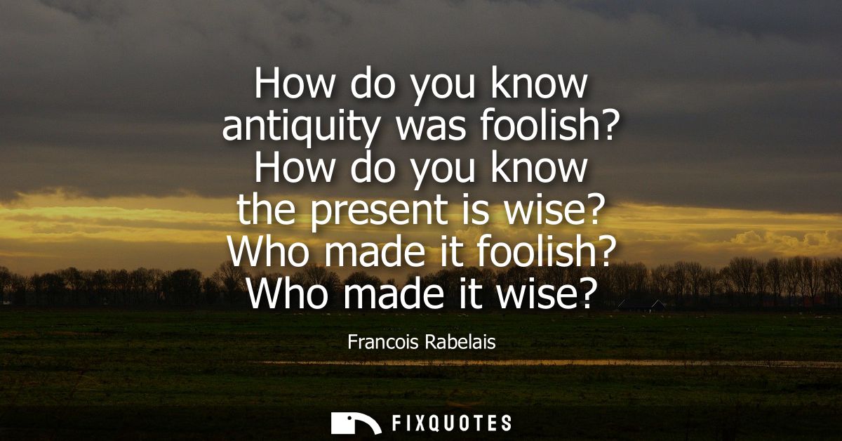 How do you know antiquity was foolish? How do you know the present is wise? Who made it foolish? Who made it wise?