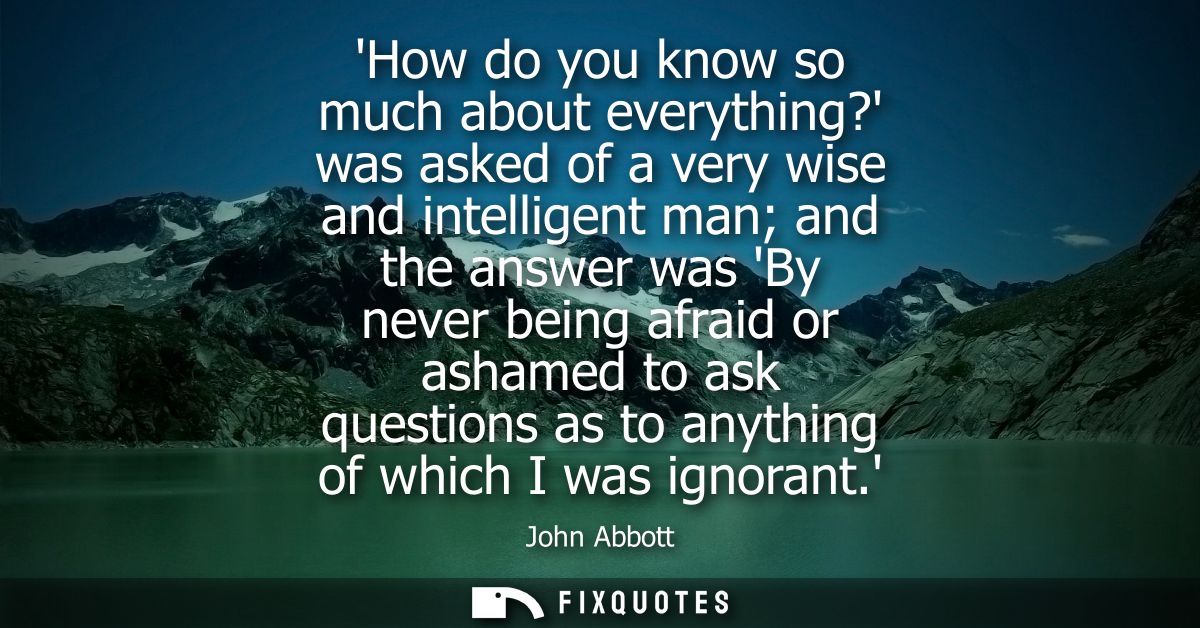 How do you know so much about everything? was asked of a very wise and intelligent man and the answer was By never being