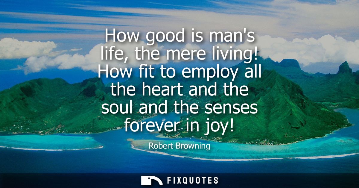 How good is mans life, the mere living! How fit to employ all the heart and the soul and the senses forever in joy!