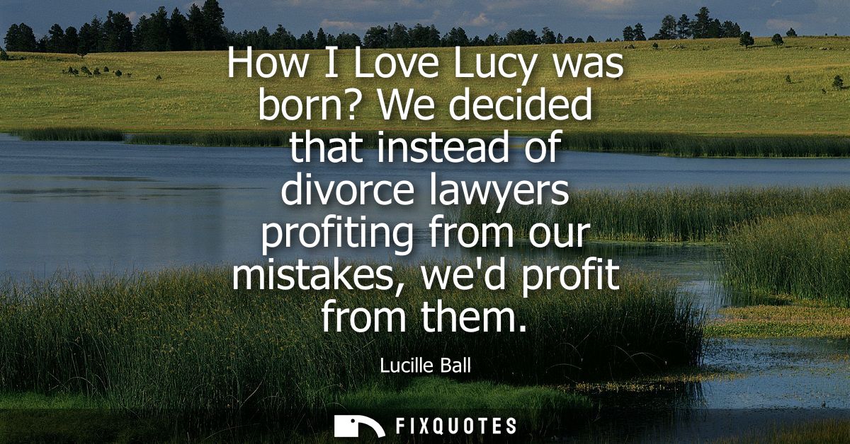 How I Love Lucy was born? We decided that instead of divorce lawyers profiting from our mistakes, wed profit from them