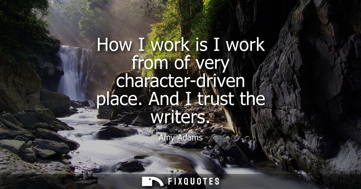 How I work is I work from of very character-driven place. And I trust the writers