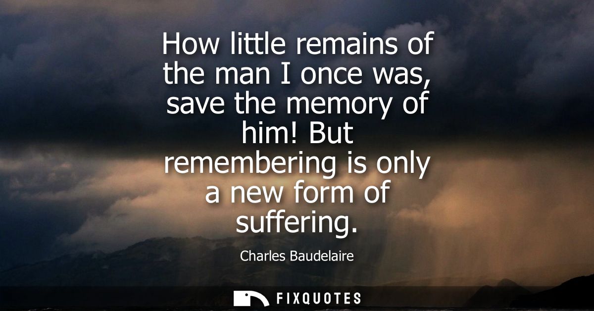How little remains of the man I once was, save the memory of him! But remembering is only a new form of suffering