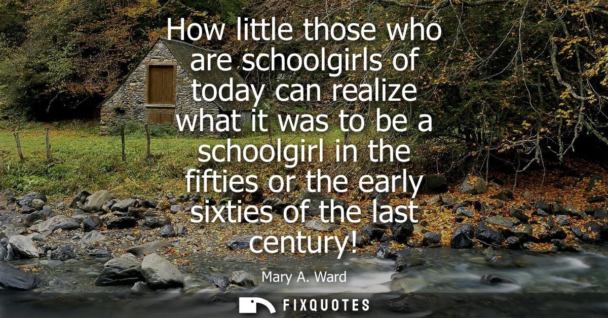 How little those who are schoolgirls of today can realize what it was to be a schoolgirl in the fifties or the early six