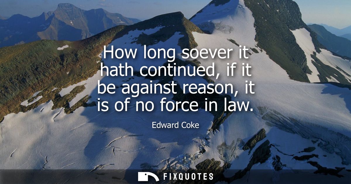 How long soever it hath continued, if it be against reason, it is of no force in law
