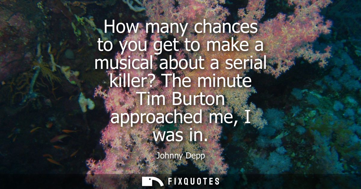 How many chances to you get to make a musical about a serial killer? The minute Tim Burton approached me, I was in