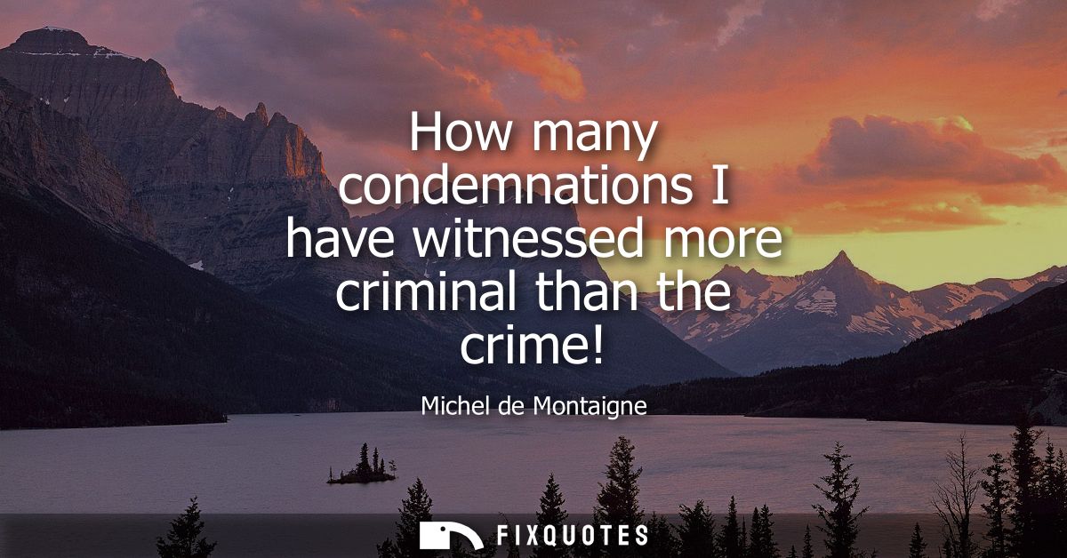 How many condemnations I have witnessed more criminal than the crime!