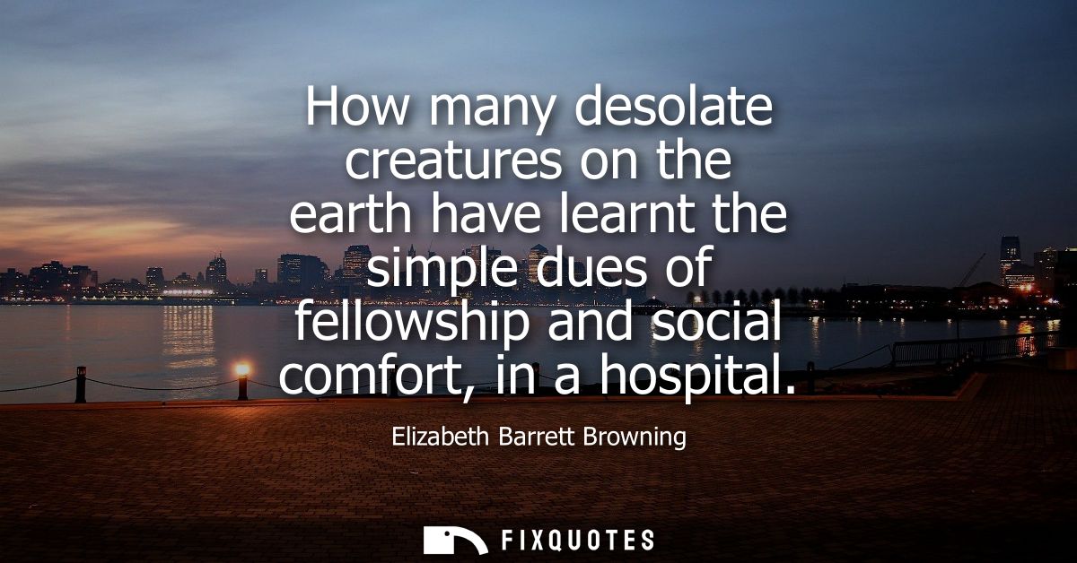 How many desolate creatures on the earth have learnt the simple dues of fellowship and social comfort, in a hospital