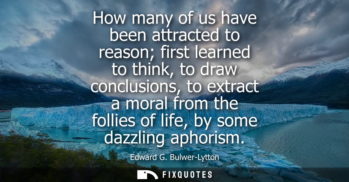 How many of us have been attracted to reason first learned to think, to draw conclusions, to extract a moral from the fo