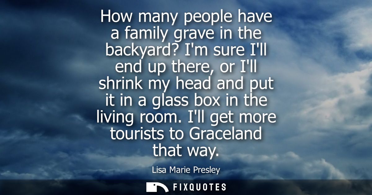 How many people have a family grave in the backyard? Im sure Ill end up there, or Ill shrink my head and put it in a gla