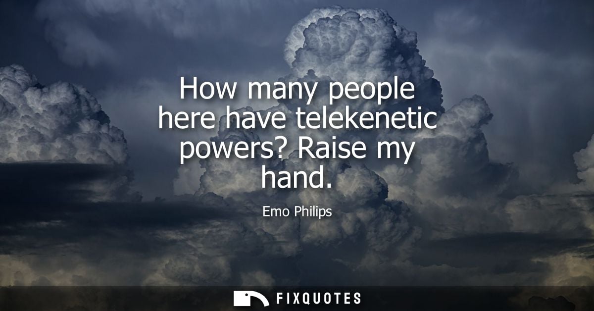 How many people here have telekenetic powers? Raise my hand