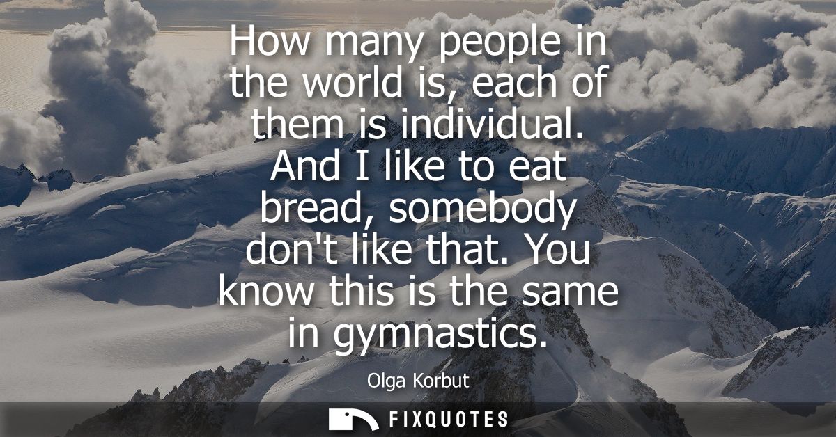 How many people in the world is, each of them is individual. And I like to eat bread, somebody dont like that. You know 