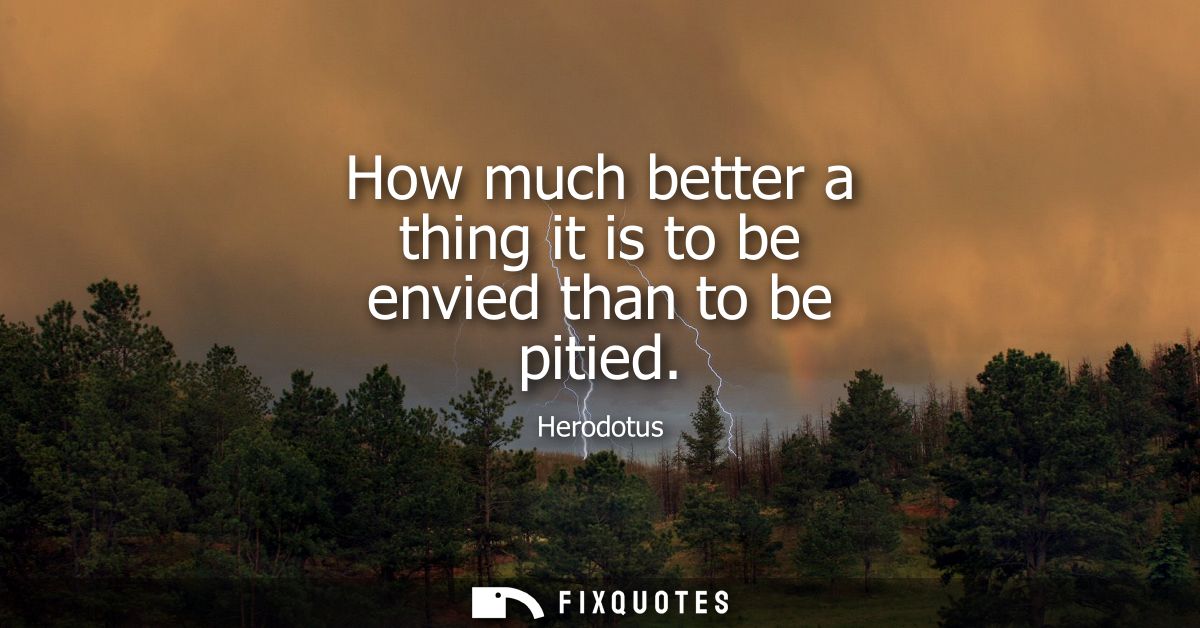 How much better a thing it is to be envied than to be pitied