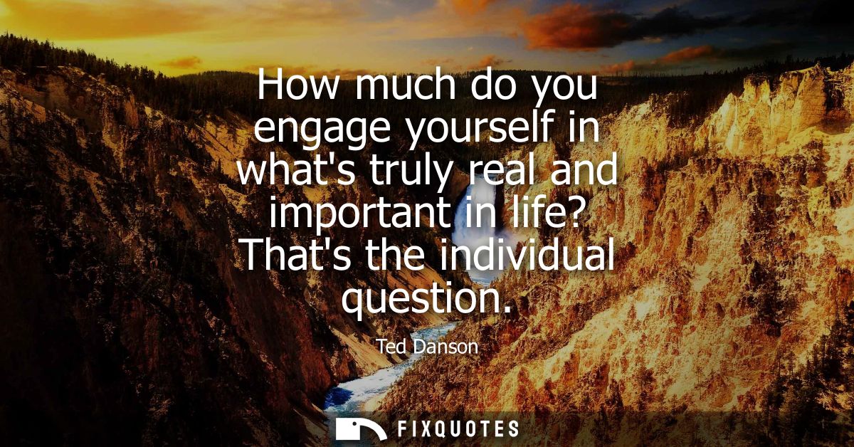 How much do you engage yourself in whats truly real and important in life? Thats the individual question