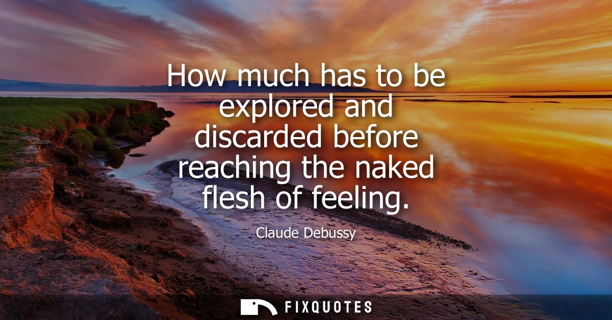 How much has to be explored and discarded before reaching the naked flesh of feeling