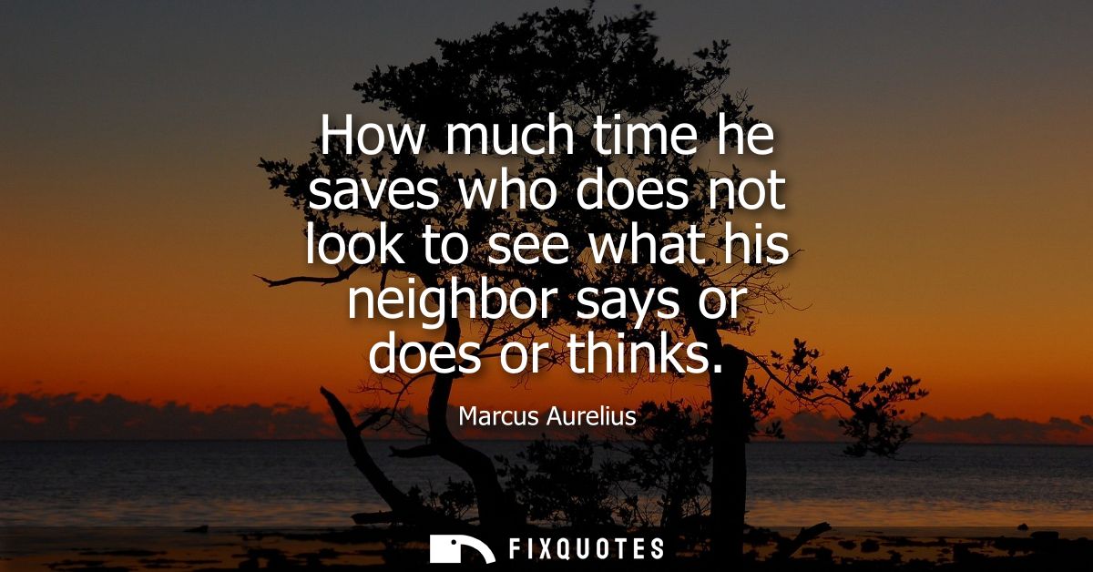 How much time he saves who does not look to see what his neighbor says or does or thinks