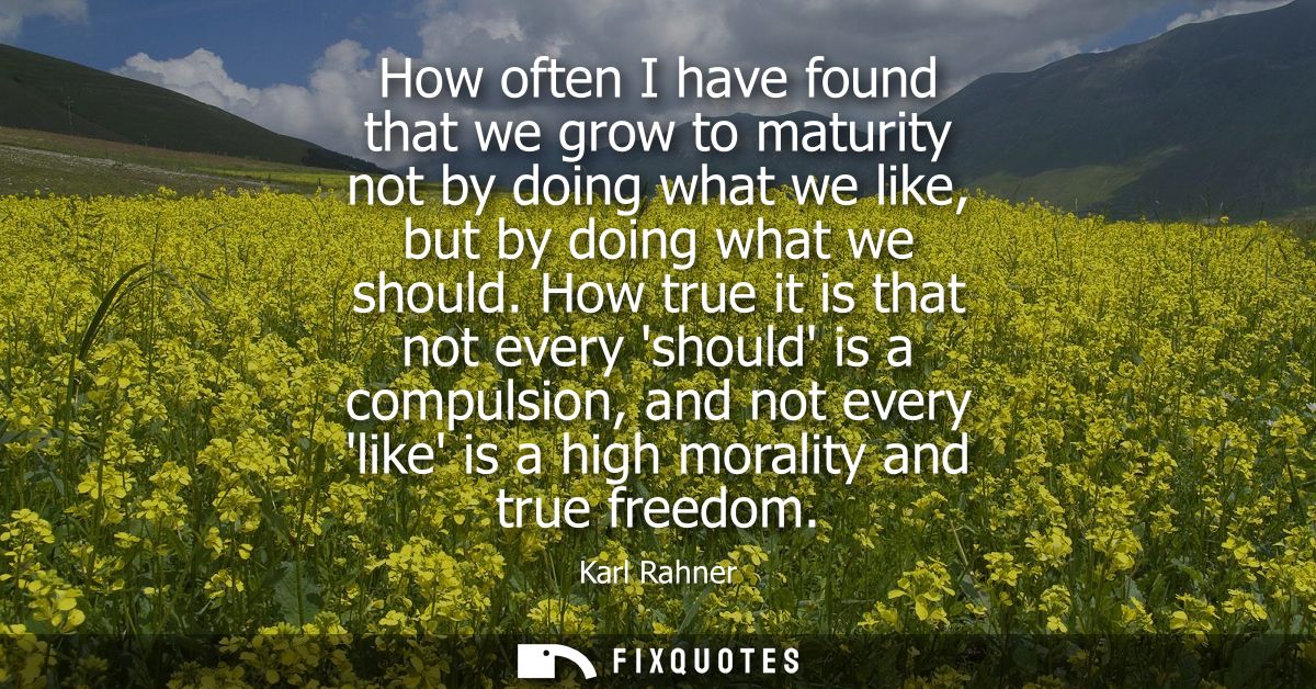 How often I have found that we grow to maturity not by doing what we like, but by doing what we should.