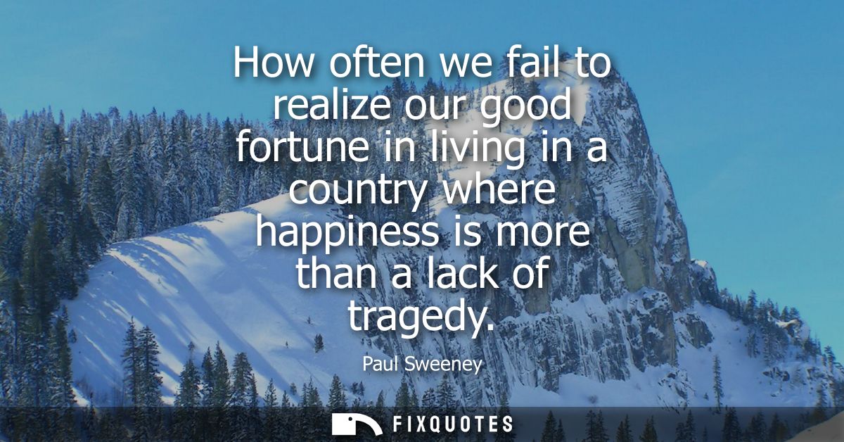 How often we fail to realize our good fortune in living in a country where happiness is more than a lack of tragedy