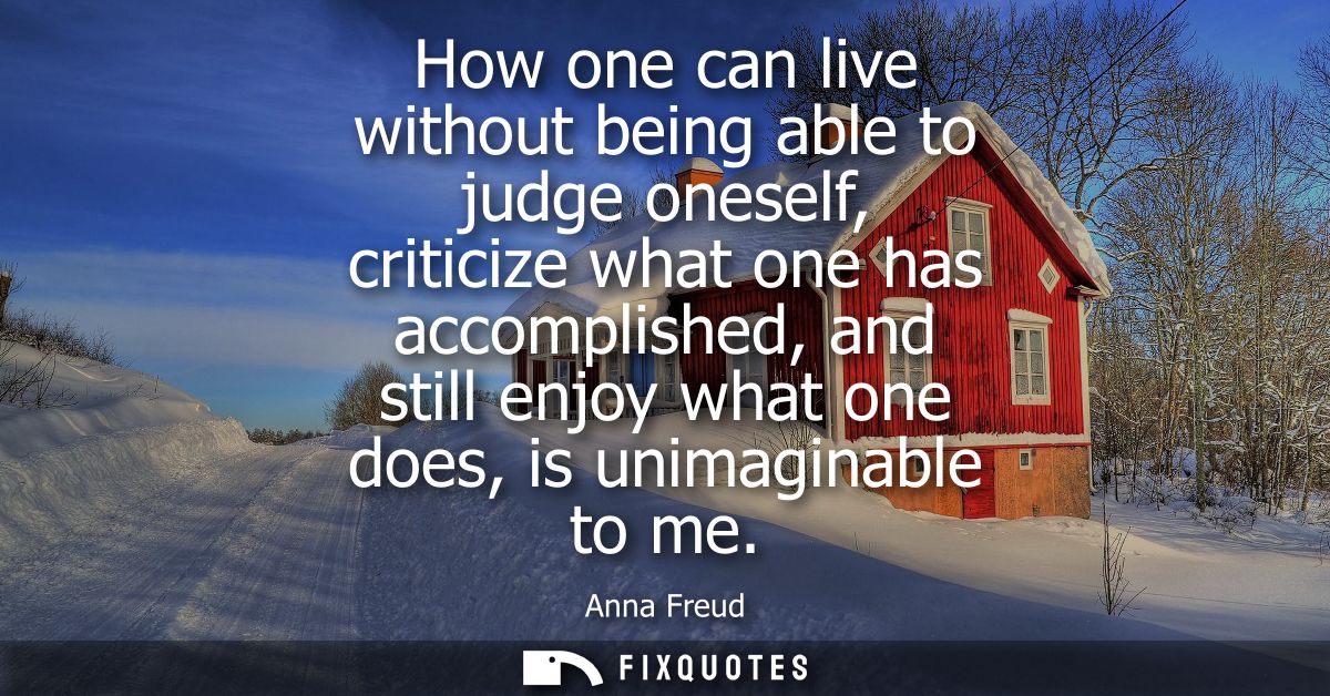 How one can live without being able to judge oneself, criticize what one has accomplished, and still enjoy what one does