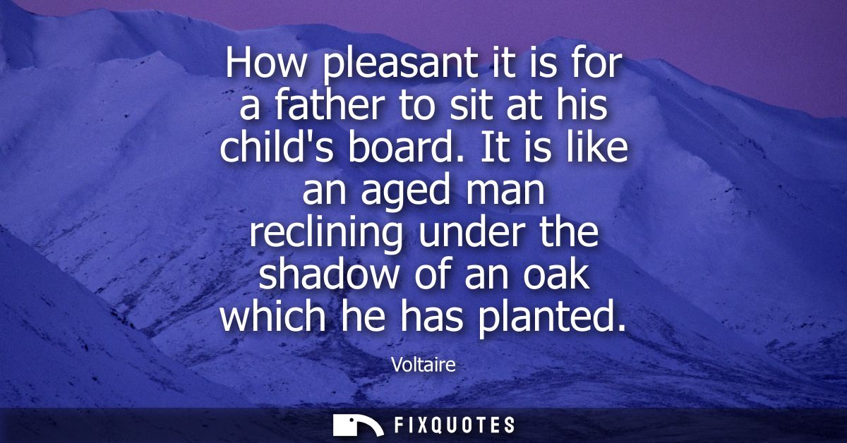 How pleasant it is for a father to sit at his childs board. It is like an aged man reclining under the shadow of an oak 