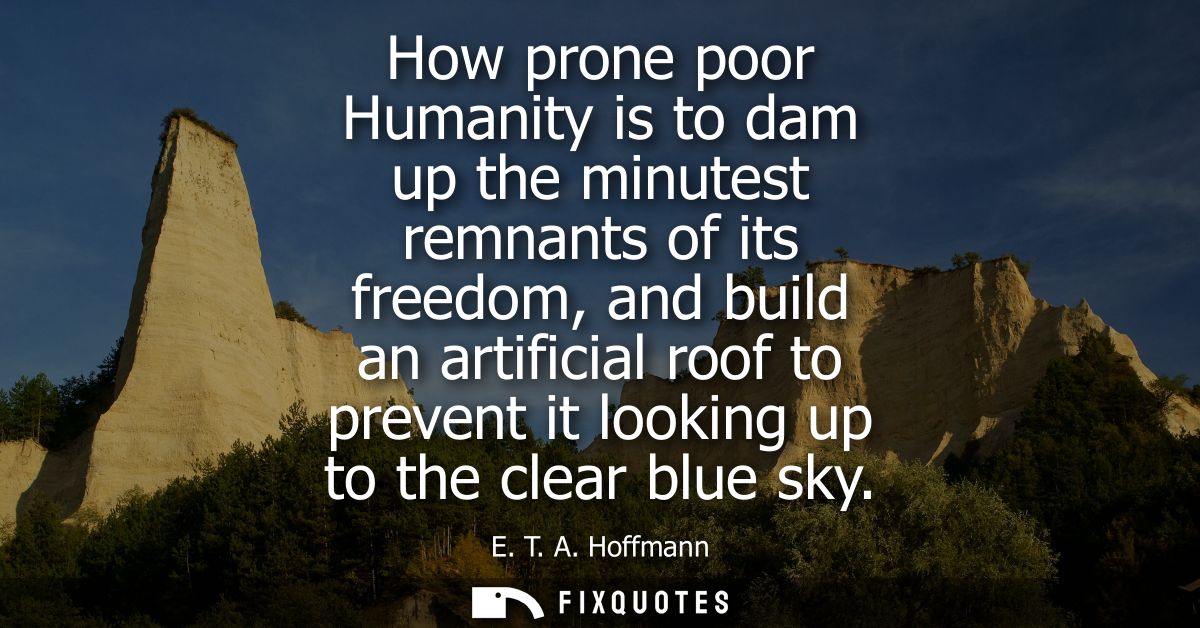 How prone poor Humanity is to dam up the minutest remnants of its freedom, and build an artificial roof to prevent it lo