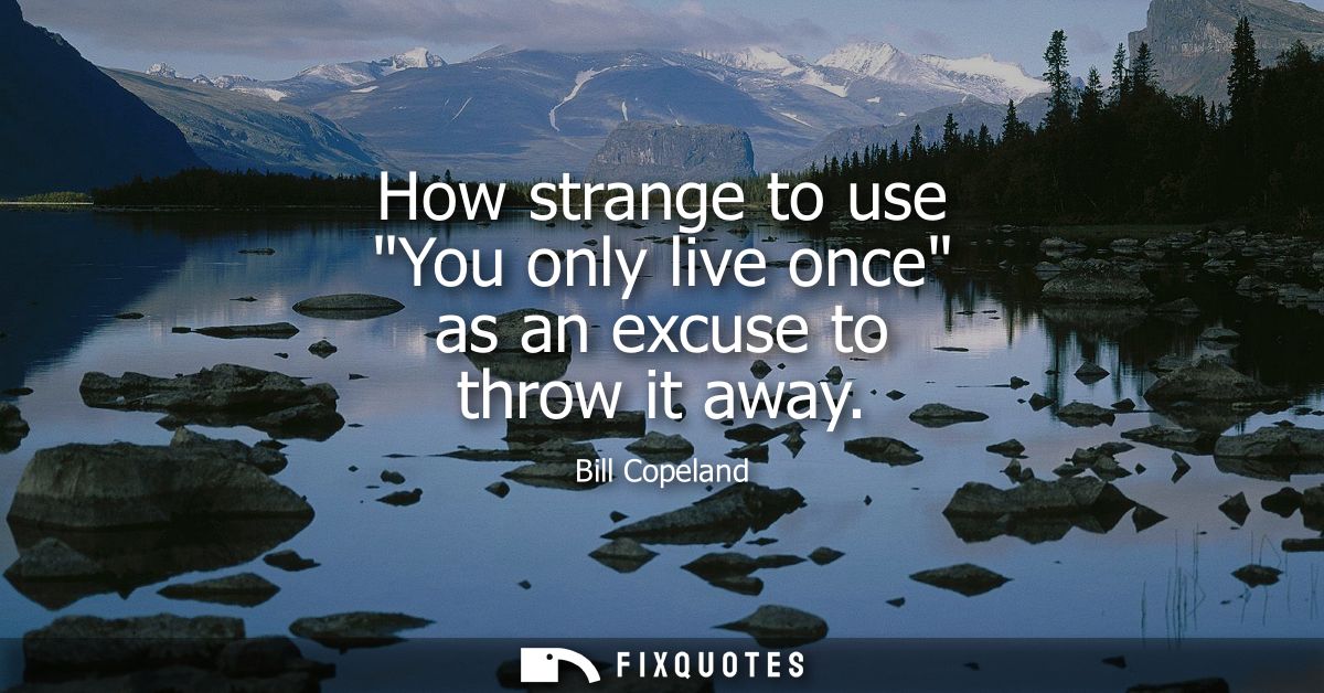 How strange to use You only live once as an excuse to throw it away