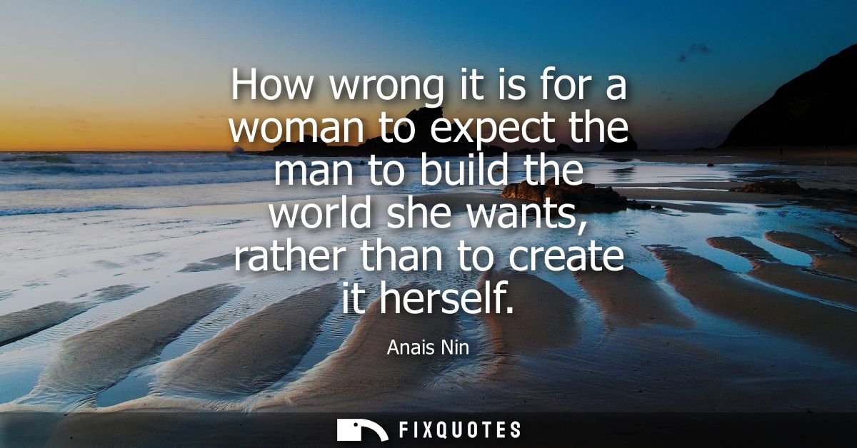 How wrong it is for a woman to expect the man to build the world she wants, rather than to create it herself