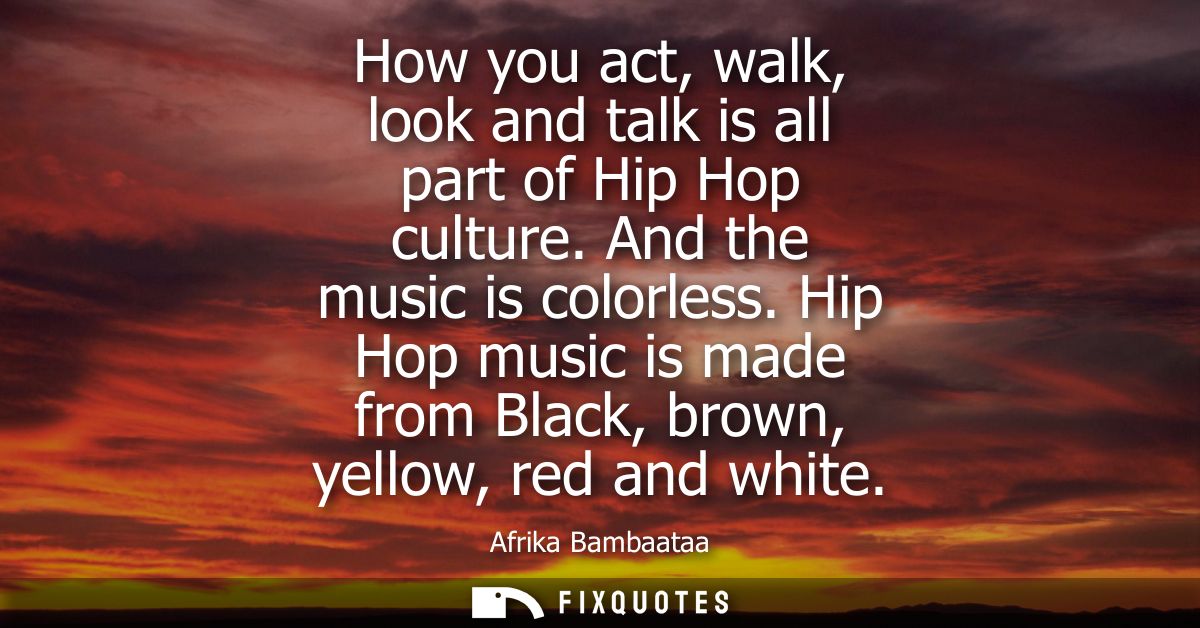 How you act, walk, look and talk is all part of Hip Hop culture. And the music is colorless. Hip Hop music is made from 