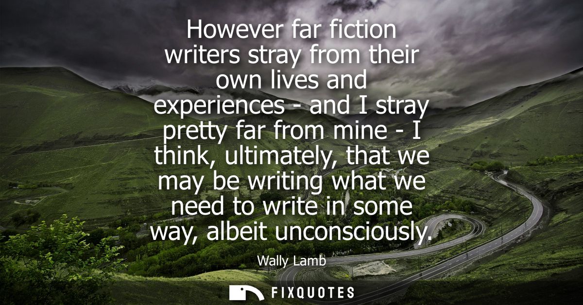 However far fiction writers stray from their own lives and experiences - and I stray pretty far from mine - I think, ult